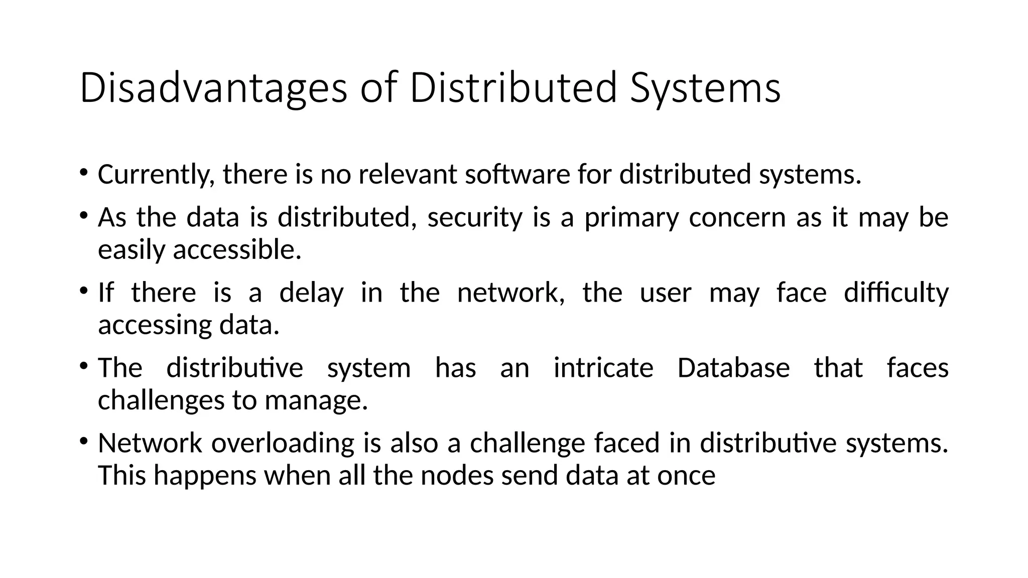 Disadvantages of Distributed Systems
• Currently, there is no relevant software for distributed systems.
• As the data is distributed, security is a primary concern as it may be
easily accessible.
• If there is a delay in the network, the user may face difficulty
accessing data.
• The distributive system has an intricate Database that faces
challenges to manage.
• Network overloading is also a challenge faced in distributive systems.
This happens when all the nodes send data at once
 