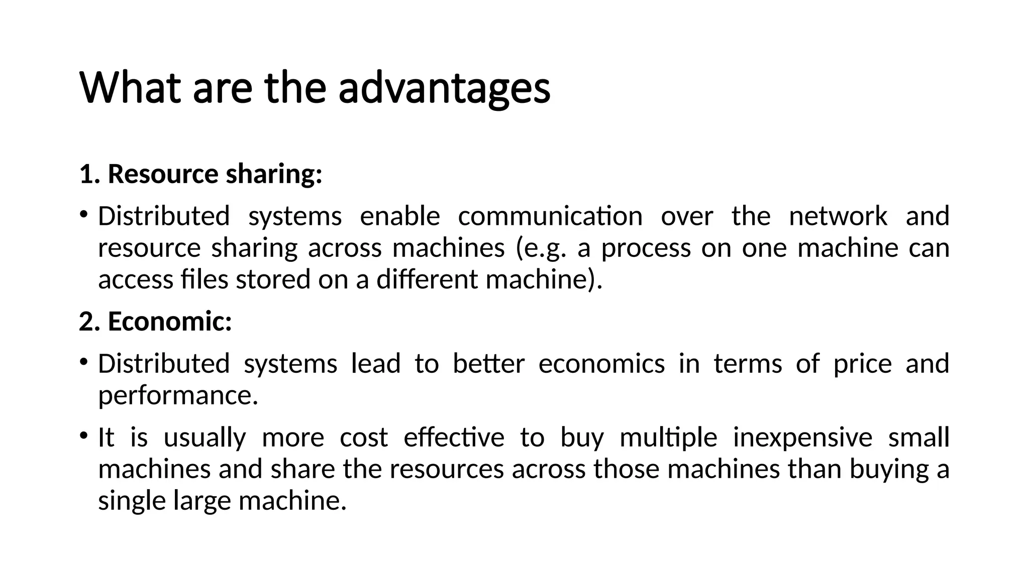 What are the advantages
1. Resource sharing:
• Distributed systems enable communication over the network and
resource sharing across machines (e.g. a process on one machine can
access files stored on a different machine).
2. Economic:
• Distributed systems lead to better economics in terms of price and
performance.
• It is usually more cost effective to buy multiple inexpensive small
machines and share the resources across those machines than buying a
single large machine.
 