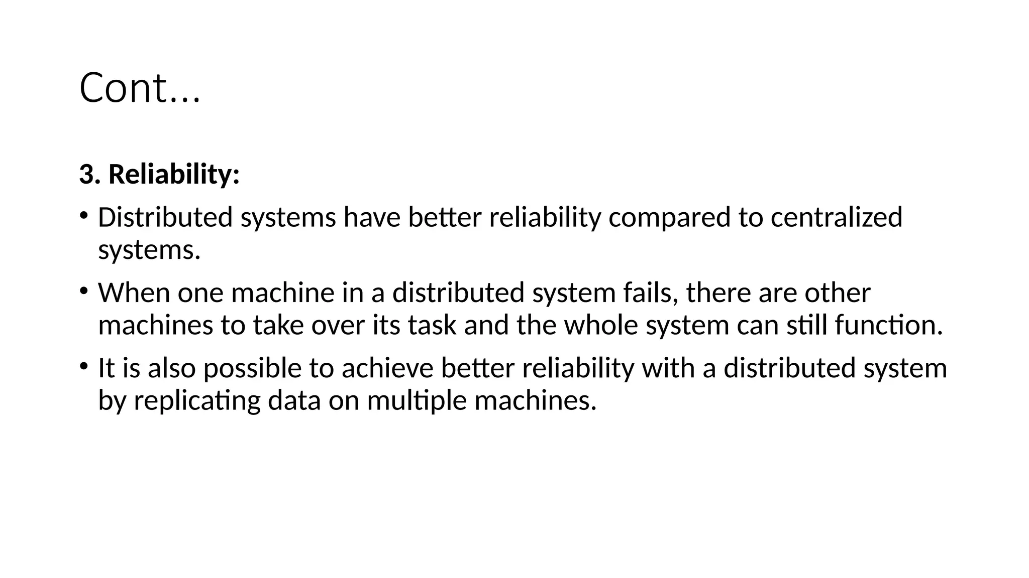 Cont...
3. Reliability:
• Distributed systems have better reliability compared to centralized
systems.
• When one machine in a distributed system fails, there are other
machines to take over its task and the whole system can still function.
• It is also possible to achieve better reliability with a distributed system
by replicating data on multiple machines.
 