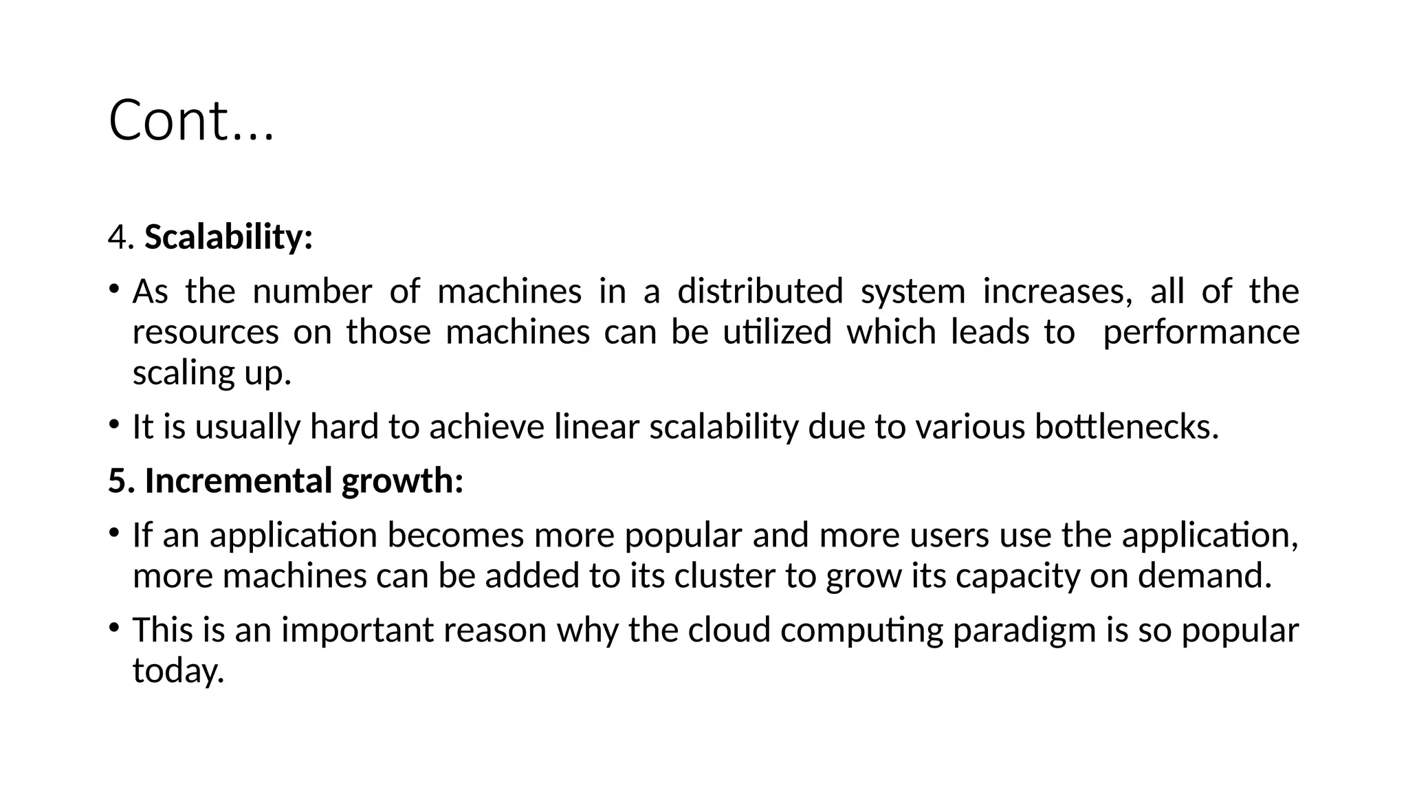 Cont...
4. Scalability:
• As the number of machines in a distributed system increases, all of the
resources on those machines can be utilized which leads to performance
scaling up.
• It is usually hard to achieve linear scalability due to various bottlenecks.
5. Incremental growth:
• If an application becomes more popular and more users use the application,
more machines can be added to its cluster to grow its capacity on demand.
• This is an important reason why the cloud computing paradigm is so popular
today.
 