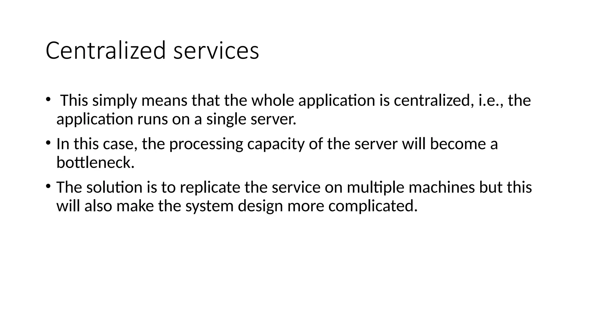 Centralized services
• This simply means that the whole application is centralized, i.e., the
application runs on a single server.
• In this case, the processing capacity of the server will become a
bottleneck.
• The solution is to replicate the service on multiple machines but this
will also make the system design more complicated.
 
