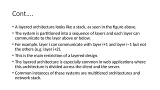 Cont....
• A layered architecture looks like a stack, as seen in the figure above.
• The system is partitioned into a sequence of layers and each layer can
communicate to the layer above or below.
• For example, layer i can communicate with layer i+1 and layer i−1 but not
the others (e.g. layer i+2).
• This is the main restriction of a layered design.
• The layered architecture is especially common in web applications where
this architecture is divided across the client and the server.
• Common instances of these systems are multitiered architectures and
network stack.
 