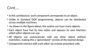Cont....
• In this architecture, each component corresponds to an object.
• Unlike in standard OOP programming, objects can be distributed
across multiple machines.
• As shown in the figure above, the system can have many objects.
• Each object have has its own states and exposes its own interface
which other objects can use.
• All objects can communicate with any other object without
restriction, making this a “generalized” version of the layered design.
• Components interact with each other via remote procedure calls.
 