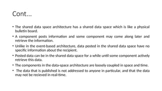 Cont...
• The shared data space architecture has a shared data space which is like a physical
bulletin board.
• A component posts information and some component may come along later and
retrieve the information.
• Unlike in the event-based architecture, data posted in the shared data space have no
specific information about the recipient.
• Posted data can be in the shared data space for a while until some component actively
retrieve this data.
• The components in the data-space architecture are loosely coupled in space and time.
• The data that is published is not addressed to anyone in particular, and that the data
may not be recieved in real-time.
 