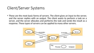 Client/Server Systems
• These are the most basic forms of servers. The client gives an input to the server,
and the server replies with an output. The client wants to perform a task on a
server, and the server allocates and performs the task and sends the result as a
response. These types of servers can be applied to many other servers.
 