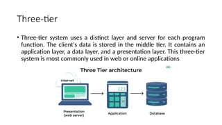 Three-tier
• Three-tier system uses a distinct layer and server for each program
function. The client's data is stored in the middle tier. It contains an
application layer, a data layer, and a presentation layer. This three-tier
system is most commonly used in web or online applications
 