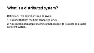 What is a distributed system?
Definition: Two definitions can be given.
1. It is one that has multiple connected CPUs.
2. A collection of multiple machines that appears to its users as a single
coherent system.
 