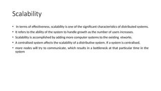 Scalability
• In terms of effectiveness, scalability is one of the significant characteristics of distributed systems.
• It refers to the ability of the system to handle growth as the number of users increases.
• Scalability is accomplished by adding more computer systems to the existing etworks.
• A centralised system affects the scalability of a distributive system. If a system is centralised,
• more nodes will try to communicate, which results in a bottleneck at that particular time in the
system
 