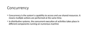 Concurrency
• Concurrency is the system's capability to access and use shared resources. It
means multiple actions are performed at the same time.
• In distributive systems, the concurrent execution of activities takes place in
different components running on numerous machine
 