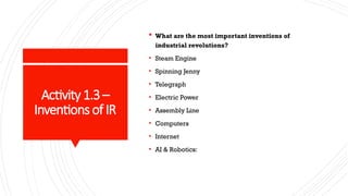 Activity1.3 –
Inventions of IR
 What are the most important inventions of
industrial revolutions?
• Steam Engine
• Spinning Jenny
• Telegraph
• Electric Power
• Assembly Line
• Computers
• Internet
• AI & Robotics:
 