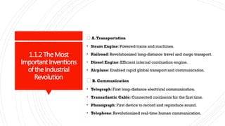 1.1.2TheMost
ImportantInventions
oftheIndustrial
Revolution
🚗 A.Transportation
• Steam Engine: Powered trains and machines.
• Railroad: Revolutionized long-distance travel and cargo transport.
• Diesel Engine: Efficient internal combustion engine.
• Airplane: Enabled rapid global transport and communication.
📡 B. Communication
• Telegraph: First long-distance electrical communication.
• Transatlantic Cable: Connected continents for the first time.
• Phonograph: First device to record and reproduce sound.
• Telephone: Revolutionized real-time human communication.
 