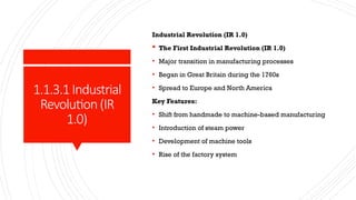 1.1.3.1Industrial
Revolution(IR
1.0)
Industrial Revolution (IR 1.0)
 The First Industrial Revolution (IR 1.0)
• Major transition in manufacturing processes
• Began in Great Britain during the 1760s
• Spread to Europe and North America
Key Features:
• Shift from handmade to machine-based manufacturing
• Introduction of steam power
• Development of machine tools
• Rise of the factory system
 