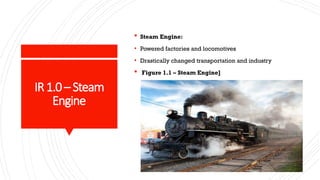 IR1.0 –Steam
Engine
 Steam Engine:
• Powered factories and locomotives
• Drastically changed transportation and industry
 Figure 1.1 – Steam Engine]
 