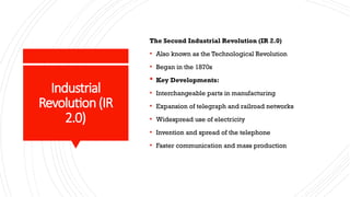 Industrial
Revolution(IR
2.0)
The Second Industrial Revolution (IR 2.0)
• Also known as the Technological Revolution
• Began in the 1870s
 Key Developments:
• Interchangeable parts in manufacturing
• Expansion of telegraph and railroad networks
• Widespread use of electricity
• Invention and spread of the telephone
• Faster communication and mass production
 