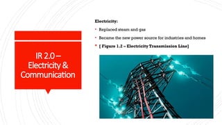 IR2.0 –
Electricity&
Communication
Electricity:
• Replaced steam and gas
• Became the new power source for industries and homes
 [ Figure 1.2 – Electricity Transmission Line]
 