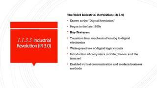 1.1.3.3 Industrial
Revolution(IR3.0)
The Third Industrial Revolution (IR 3.0)
• Known as the "Digital Revolution"
• Began in the late 1950s
 Key Features:
• Transition from mechanical/analog to digital
electronics
• Widespread use of digital logic circuits
• Introduction of computers, mobile phones, and the
internet
• Enabled virtual communication and modern business
methods
 
