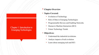 Chapter1:Introductionto
EmergingTechnologies
 Chapter Overview
• Topics Covered:
• Evolution of Technology
• Role of Data in Emerging Technologies
• Programmable Devices and Enabling Networks
• Human to Machine Interaction (HCI)
• Future Technology Trends
• Objectives:
• Understand the industrial revolutions
• Analyze impacts of tech evolution
• Learn about emerging tech and HCI
 