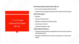 1.1.3.4 Fourth
IndustrialRevolution
(IR4.0)
The Fourth Industrial Revolution (IR 4.0)
• Term coined by Klaus Schwab (2016)
• Integrates cyber-physical systems with advanced technologies
Key Technologies:
• Robotics
• Internet of Things (IoT)
• Additive manufacturing (3D printing)
• Autonomous vehicles
• Artificial Intelligence (AI)
Cyber-Physical Systems:
• Computer-based systems integrated with the internet and real-
world applications
• Example: CNC Machines, AI-driven smartphones, autonomous
robots
 