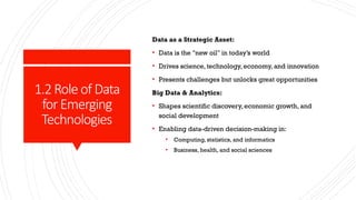 1.2Roleof Data
forEmerging
Technologies
Data as a Strategic Asset:
• Data is the "new oil" in today’s world
• Drives science, technology, economy, and innovation
• Presents challenges but unlocks great opportunities
Big Data & Analytics:
• Shapes scientific discovery, economic growth, and
social development
• Enabling data-driven decision-making in:
• Computing, statistics, and informatics
• Business, health, and social sciences
 