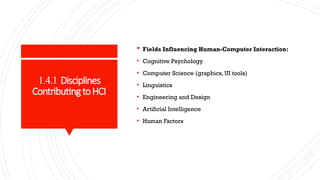 1.4.1 Disciplines
ContributingtoHCI
 Fields Influencing Human-Computer Interaction:
• Cognitive Psychology
• Computer Science (graphics, UI tools)
• Linguistics
• Engineering and Design
• Artificial Intelligence
• Human Factors
 
