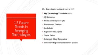 1.5Future
Trendsin
Emerging
Technologies
1.5.1 Emerging technology trends in 2019
 Key Technology Trends in 2019:
• 5G Networks
• Artificial Intelligence (AI)
• Autonomous Devices
• Blockchain
• Augmented Analytics
• Digital Twins
• Enhanced Edge Computing
• Immersive Experiences in Smart Spaces
 