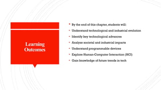 Learning
Outcomes
 By the end of this chapter, students will:
• Understand technological and industrial evolution
• Identify key technological advances
• Analyze societal and industrial impacts
• Understand programmable devices
• Explore Human-Computer Interaction (HCI)
• Gain knowledge of future trends in tech
 