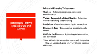 TechnologiesThatWill
ShapeYourLifeand
Business
 Influential Emerging Technologies:
• Chatbots – Automating customer service and
communication
• Virtual, Augmented & Mixed Reality – Enhancing
education, training, and marketing
• Blockchain – Securing data and digital transactions
• Ephemeral Apps – Temporary but impactful mobile
content
• Artificial Intelligence – Optimizing decision-making
and automation
 These technologies are not just for top tech companies
— they are already shaping everyday life and business
operations.
 