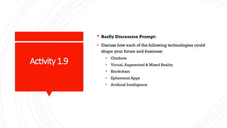 Activity 1.9
 Barfly Discussion Prompt:
• Discuss how each of the following technologies could
shape your future and business:
• Chatbots
• Virtual, Augmented & Mixed Reality
• Blockchain
• Ephemeral Apps
• Artificial Intelligence
 