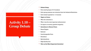 Activity 1.10 –
Group Debate
 Debate Setup:
• Form small groups of 3–5 students
• Each group presents one invention from the Industrial Revolution
• Each student speaks for 1–2 minutes
 Topics to Cover:
• What the invention is
• Why it was the most important advancement
• Its impact on society (positive/negative)
 Inventions to Choose From:
• Steam Engine
• Railroad
• Interchangeable Parts
• Steamboat
• Spinning Jenny
• High-Quality Iron
 Vote on the Most Important Invention!
 