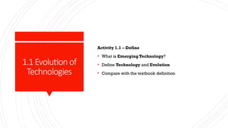 1.1 Evolutionof
Technologies
Activity 1.1 – Define
• What is Emerging Technology?
• Define Technology and Evolution
• Compare with the textbook definition
 