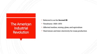 The American
Industrial
Revolution
• Referred to as the Second IR
• Timeframe: 1820–1870
• Affected textiles, mining, glass, and agriculture
• Used steam and later electricity for mass production
 