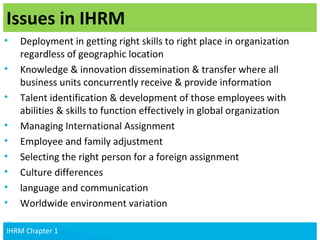 v
IHRM Chapter 1
• Deployment in getting right skills to right place in organization
regardless of geographic location
• Knowledge & innovation dissemination & transfer where all
business units concurrently receive & provide information
• Talent identification & development of those employees with
abilities & skills to function effectively in global organization
• Managing International Assignment
• Employee and family adjustment
• Selecting the right person for a foreign assignment
• Culture differences
• language and communication
• Worldwide environment variation
Issues in IHRM
14IHRM Chapter 1IHRM Chapter 1
 