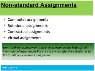 v
Non-standard Assignments
• Commuter assignments
• Rotational assignments
• Contractual assignments
• Virtual assignments
Some of these arrangements assist in overcoming the high cost of
international assignments but are not always effective substitutes for
the traditional expatriate assignment.
Non-standard Assignments
 