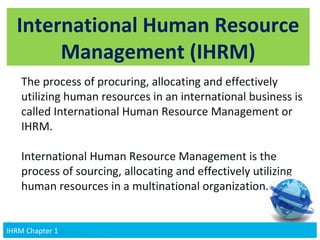 v
International Human Resource
Management (IHRM)
The process of procuring, allocating and effectively
utilizing human resources in an international business is
called International Human Resource Management or
IHRM.
International Human Resource Management is the
process of sourcing, allocating and effectively utilizing
human resources in a multinational organization.
6IHRM Chapter 1IHRM Chapter 1
 