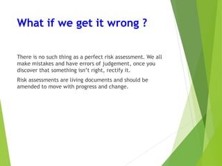 What if we get it wrong ?
There is no such thing as a perfect risk assessment. We all
make mistakes and have errors of judgement, once you
discover that something isn’t right, rectify it.
Risk assessments are living documents and should be
amended to move with progress and change.
 