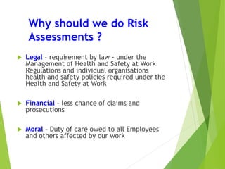 Why should we do Risk
Assessments ?
 Legal – requirement by law - under the
Management of Health and Safety at Work
Regulations and individual organisations
health and safety policies required under the
Health and Safety at Work
 Financial – less chance of claims and
prosecutions
 Moral – Duty of care owed to all Employees
and others affected by our work
 