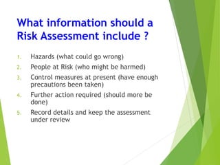 What information should a
Risk Assessment include ?
1. Hazards (what could go wrong)
2. People at Risk (who might be harmed)
3. Control measures at present (have enough
precautions been taken)
4. Further action required (should more be
done)
5. Record details and keep the assessment
under review
 