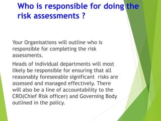 Who is responsible for doing the
risk assessments ?
Your Organisations will outline who is
responsible for completing the risk
assessments.
Heads of individual departments will most
likely be responsible for ensuring that all
reasonably foreseeable significant risks are
assessed and managed effectively. There
will also be a line of accountability to the
CRO(Chief Risk officer) and Governing Body
outlined in the policy.
 