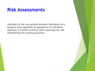 Risk Assessments
Attitudes to risk vary greatly between individuals so a
group or team approach as opposed to an individual
approach is a better practice when assessing risk and
establishing safe working practices.
 