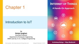 Chapter 1
Introduction to IoT
Bahga & Madisetti, © 2015
Book website: http://www.internet-of-things-book.com
By
Kainjan Sanghavi,
Associate Professor,
Department of Computer Engineering,
SNJB’s Late Sau. K. B. J. College of Engineering
 