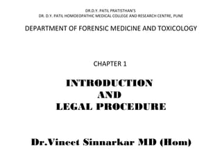 DR.D.Y. PATIL PRATISTHAN’S
DR. D.Y. PATIL HOMOEOPATHIC MEDICAL COLLEGE AND RESEARCH CENTRE, PUNE
DEPARTMENT OF FORENSIC MEDICINE AND TOXICOLOGY
CHAPTER 1
INTRODUCTION
AND
LEGAL PROCEDURE
Dr.Vineet Sinnarkar MD (Hom)
 