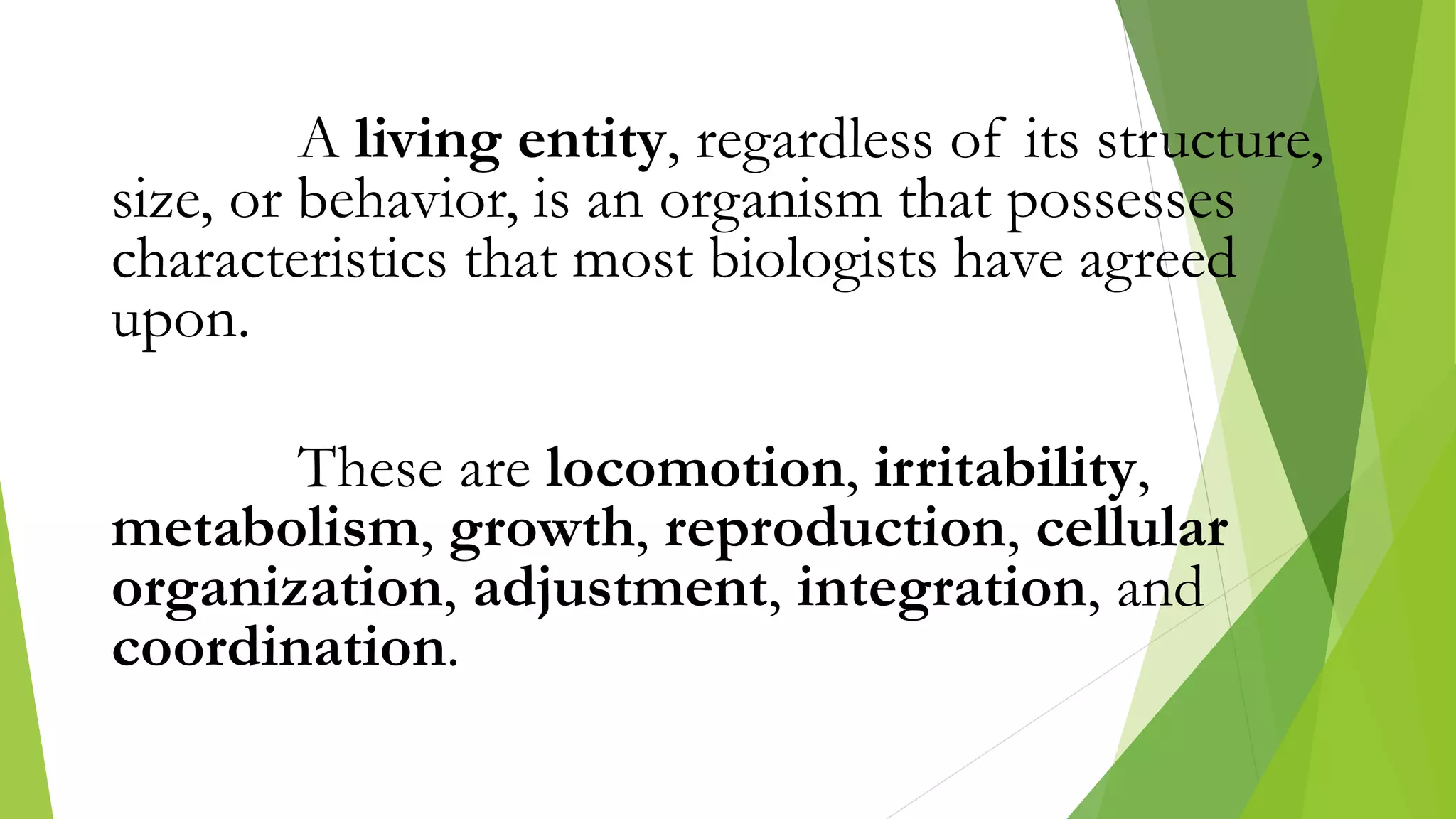 A living entity, regardless of its structure,
size, or behavior, is an organism that possesses
characteristics that most biologists have agreed
upon.
These are locomotion, irritability,
metabolism, growth, reproduction, cellular
organization, adjustment, integration, and
coordination.
 