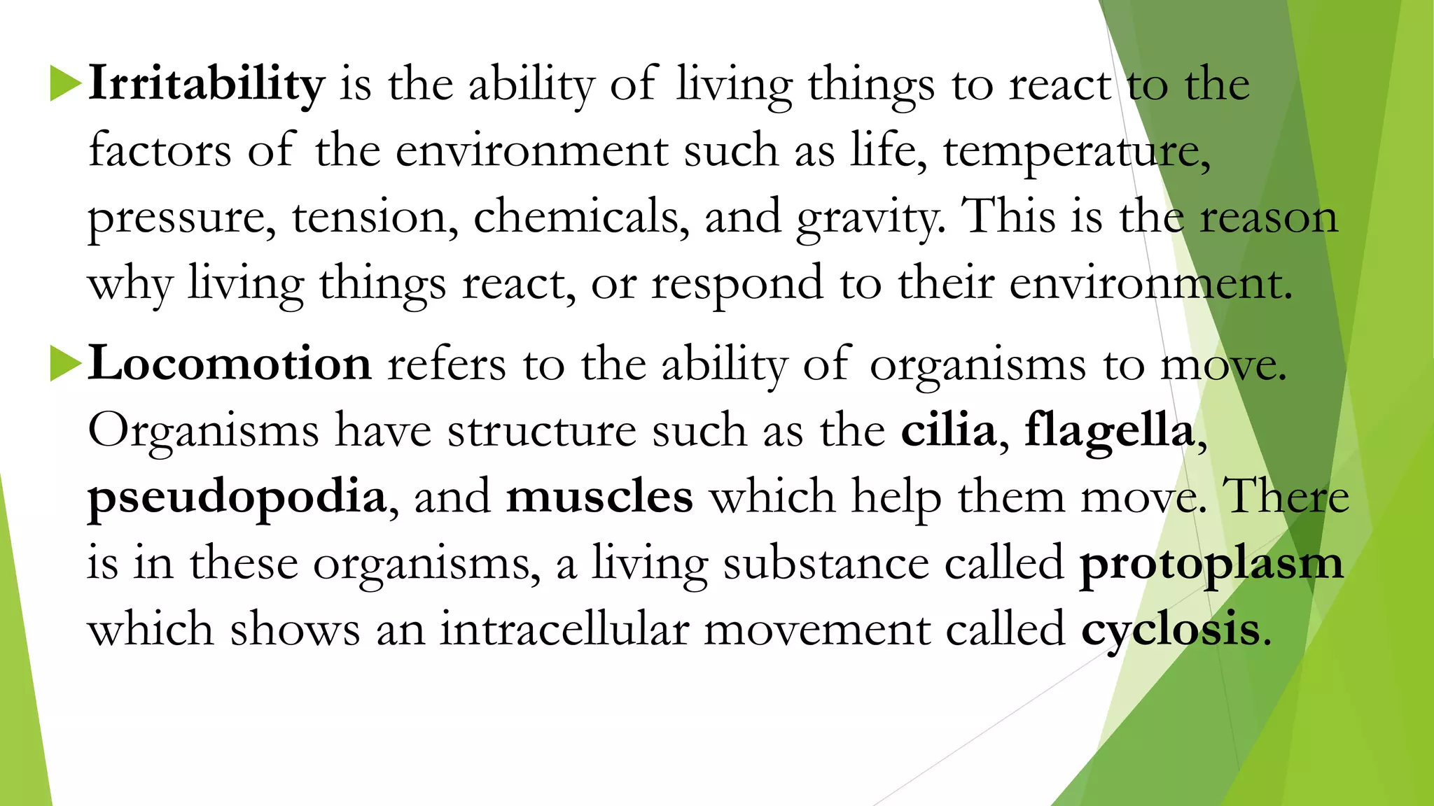 Irritability is the ability of living things to react to the
factors of the environment such as life, temperature,
pressure, tension, chemicals, and gravity. This is the reason
why living things react, or respond to their environment.
Locomotion refers to the ability of organisms to move.
Organisms have structure such as the cilia, flagella,
pseudopodia, and muscles which help them move. There
is in these organisms, a living substance called protoplasm
which shows an intracellular movement called cyclosis.
 