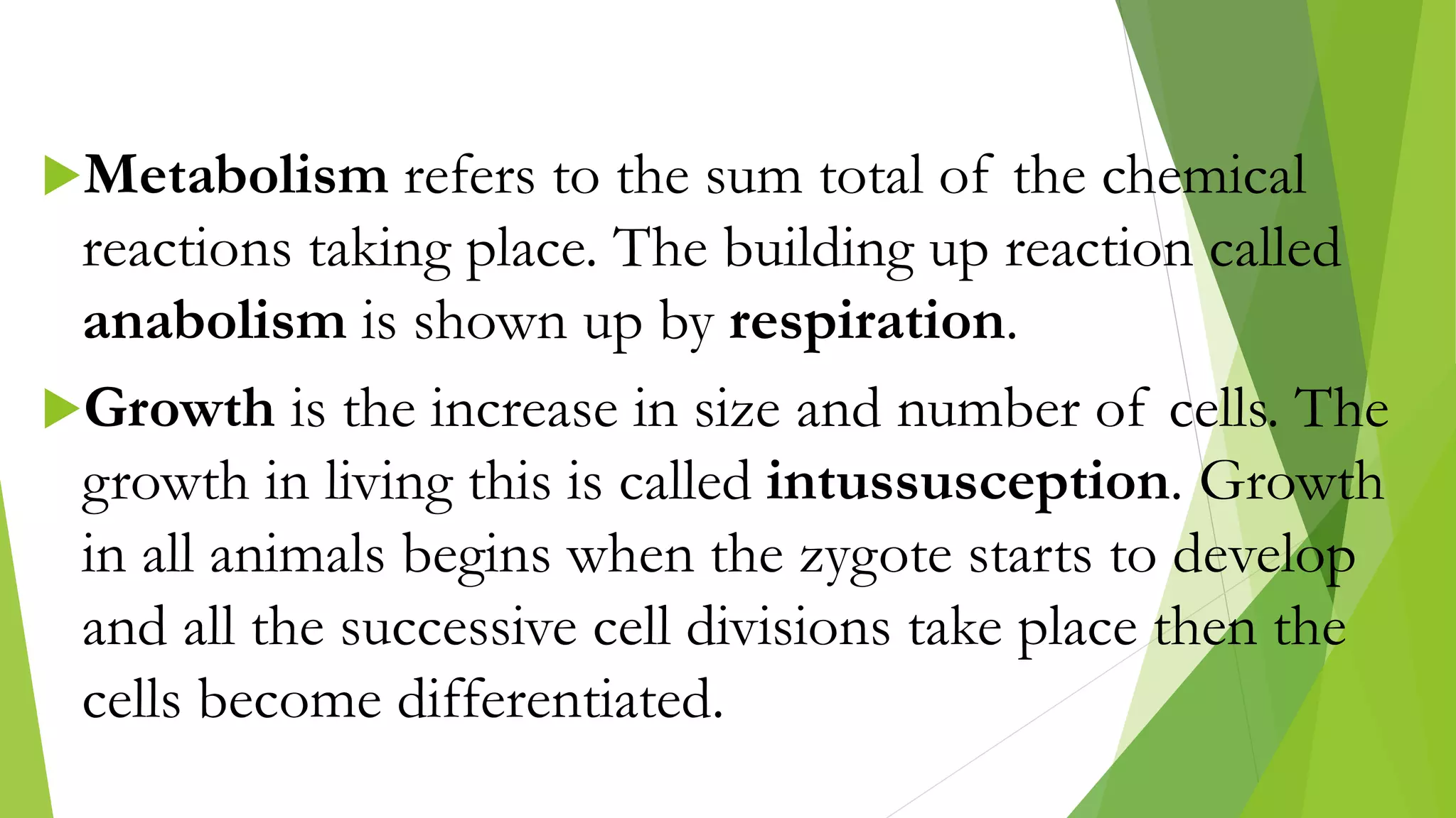 Metabolism refers to the sum total of the chemical
reactions taking place. The building up reaction called
anabolism is shown up by respiration.
Growth is the increase in size and number of cells. The
growth in living this is called intussusception. Growth
in all animals begins when the zygote starts to develop
and all the successive cell divisions take place then the
cells become differentiated.
 