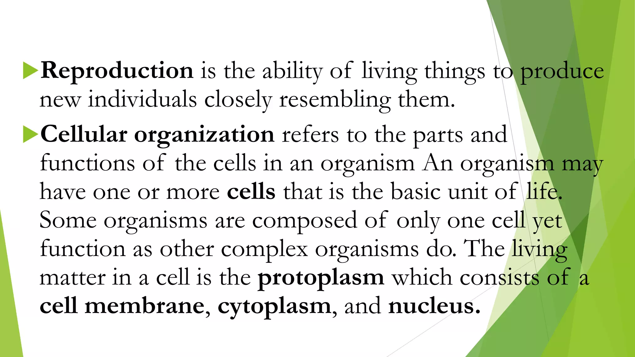 Reproduction is the ability of living things to produce
new individuals closely resembling them.
Cellular organization refers to the parts and
functions of the cells in an organism An organism may
have one or more cells that is the basic unit of life.
Some organisms are composed of only one cell yet
function as other complex organisms do. The living
matter in a cell is the protoplasm which consists of a
cell membrane, cytoplasm, and nucleus.
 