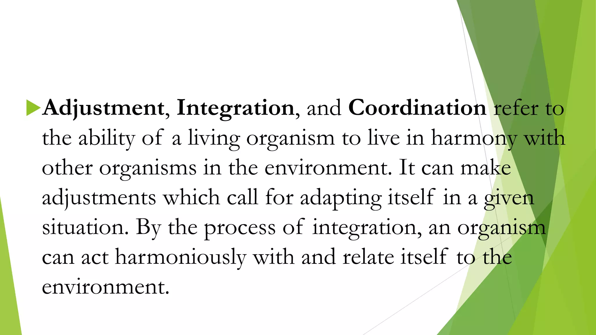 Adjustment, Integration, and Coordination refer to
the ability of a living organism to live in harmony with
other organisms in the environment. It can make
adjustments which call for adapting itself in a given
situation. By the process of integration, an organism
can act harmoniously with and relate itself to the
environment.
 