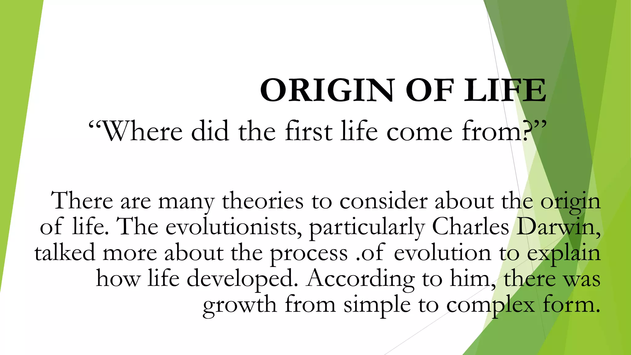 ORIGIN OF LIFE
“Where did the first life come from?”
There are many theories to consider about the origin
of life. The evolutionists, particularly Charles Darwin,
talked more about the process .of evolution to explain
how life developed. According to him, there was
growth from simple to complex form.
 