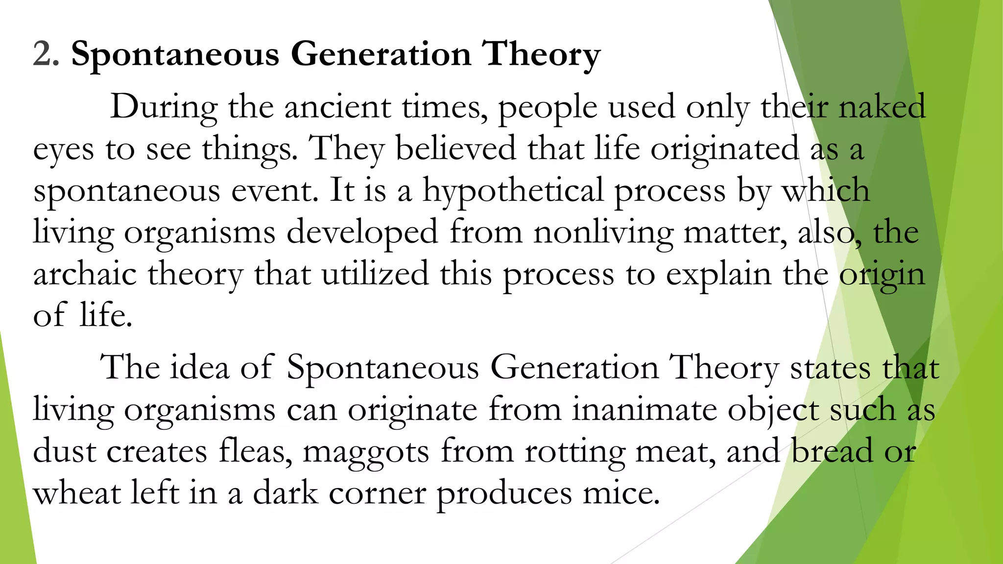 2. Spontaneous Generation Theory
During the ancient times, people used only their naked
eyes to see things. They believed that life originated as a
spontaneous event. It is a hypothetical process by which
living organisms developed from nonliving matter, also, the
archaic theory that utilized this process to explain the origin
of life.
The idea of Spontaneous Generation Theory states that
living organisms can originate from inanimate object such as
dust creates fleas, maggots from rotting meat, and bread or
wheat left in a dark corner produces mice.
 