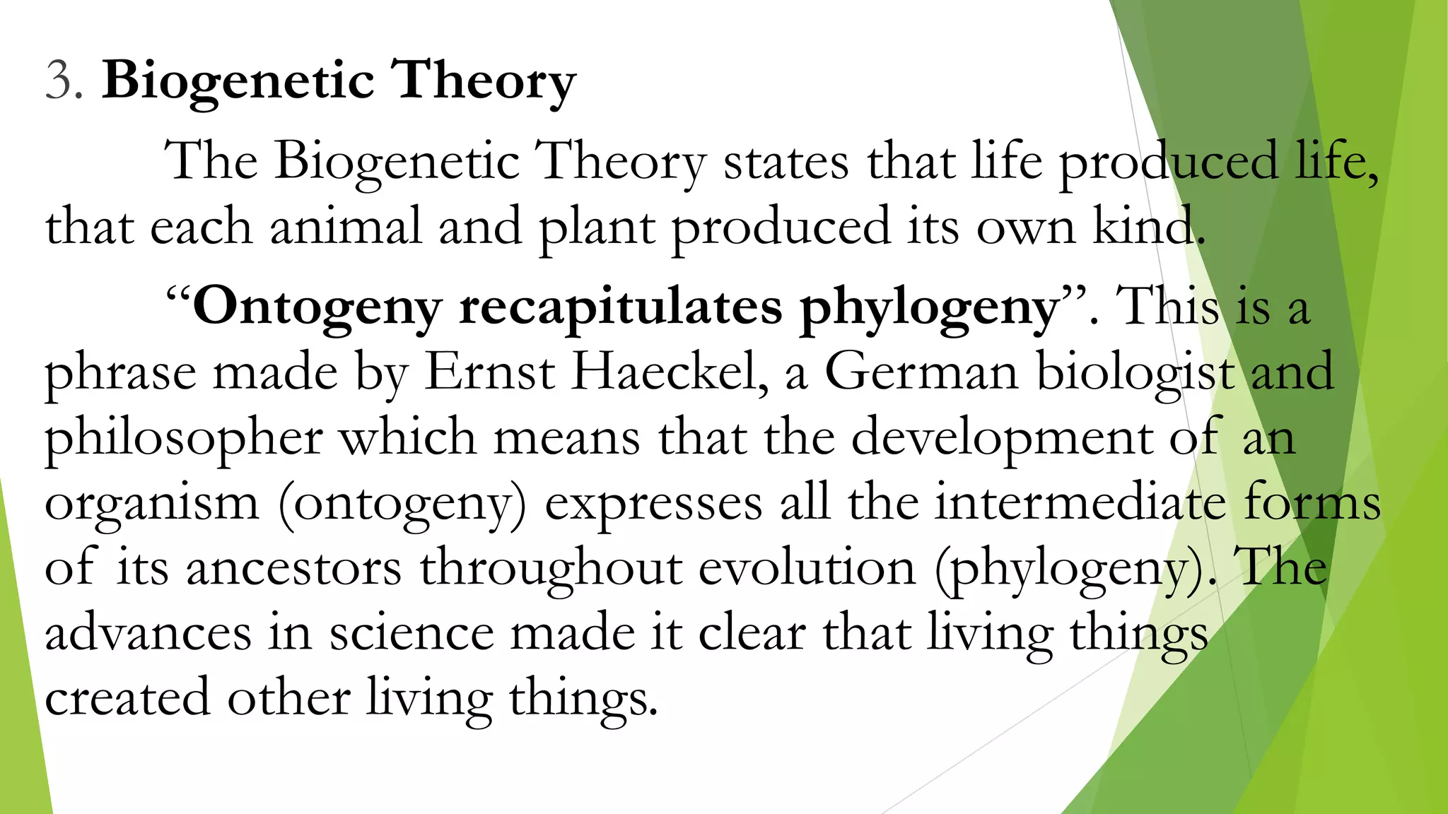 3. Biogenetic Theory
The Biogenetic Theory states that life produced life,
that each animal and plant produced its own kind.
“Ontogeny recapitulates phylogeny”. This is a
phrase made by Ernst Haeckel, a German biologist and
philosopher which means that the development of an
organism (ontogeny) expresses all the intermediate forms
of its ancestors throughout evolution (phylogeny). The
advances in science made it clear that living things
created other living things.
 