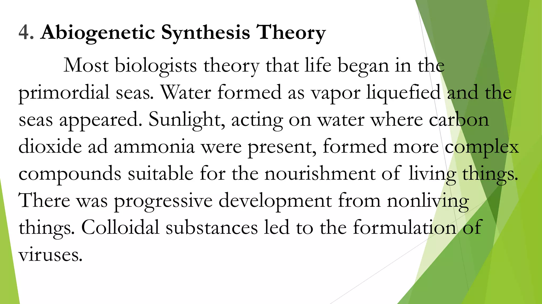 4. Abiogenetic Synthesis Theory
Most biologists theory that life began in the
primordial seas. Water formed as vapor liquefied and the
seas appeared. Sunlight, acting on water where carbon
dioxide ad ammonia were present, formed more complex
compounds suitable for the nourishment of living things.
There was progressive development from nonliving
things. Colloidal substances led to the formulation of
viruses.
 